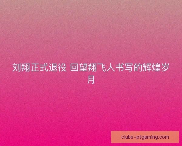 刘翔正式退役 回望翔飞人书写的辉煌岁月