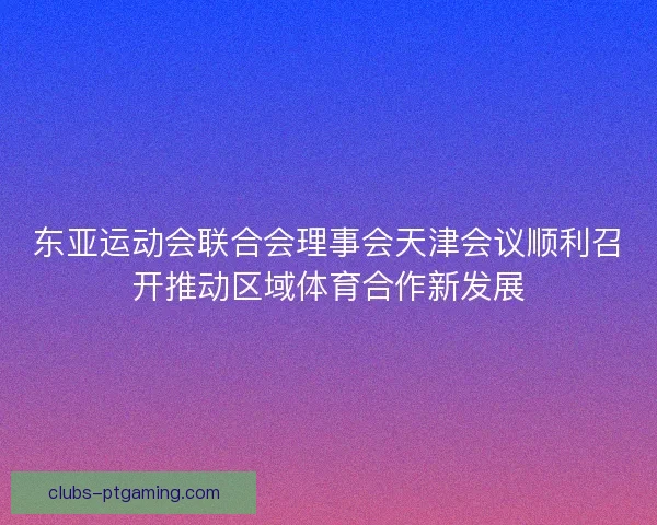 东亚运动会联合会理事会天津会议顺利召开推动区域体育合作新发展